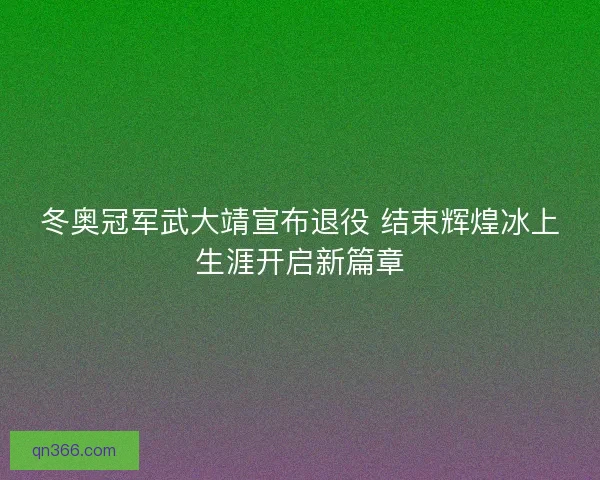 冬奥冠军武大靖宣布退役 结束辉煌冰上生涯开启新篇章