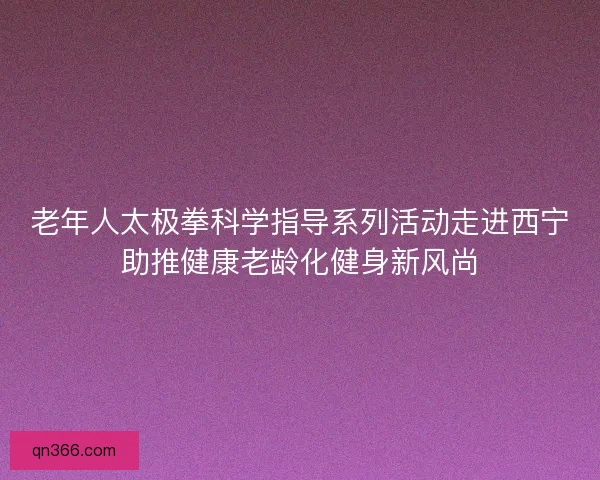 老年人太极拳科学指导系列活动走进西宁助推健康老龄化健身新风尚