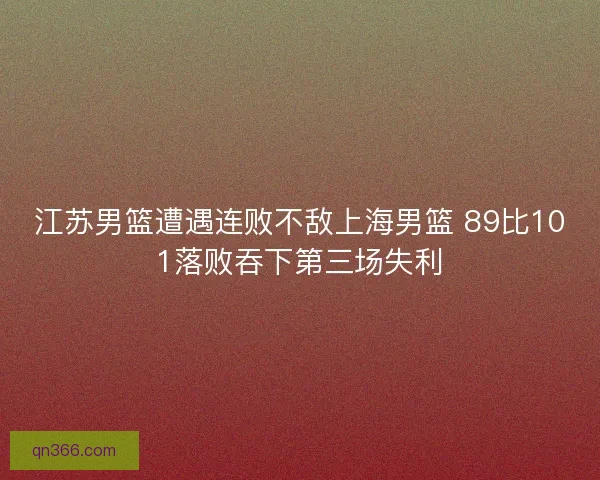 江苏男篮遭遇连败不敌上海男篮 89比101落败吞下第三场失利