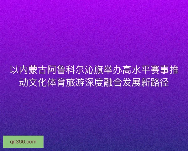 以内蒙古阿鲁科尔沁旗举办高水平赛事推动文化体育旅游深度融合发展新路径