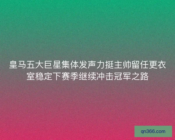 皇马五大巨星集体发声力挺主帅留任更衣室稳定下赛季继续冲击冠军之路