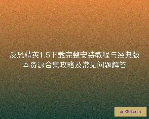 反恐精英1.5下载完整安装教程与经典版本资源合集攻略及常见问题解答