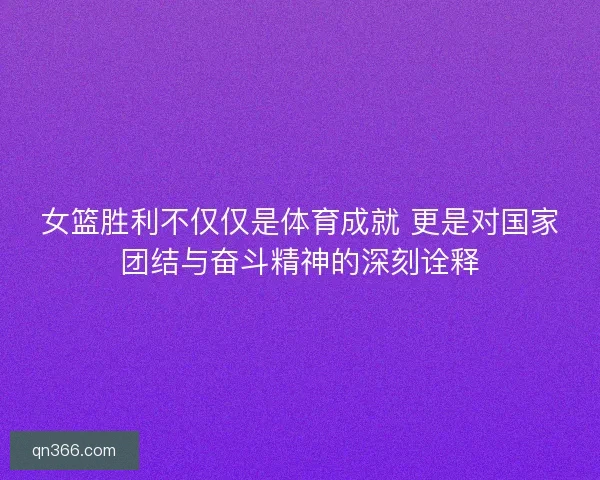 女篮胜利不仅仅是体育成就 更是对国家团结与奋斗精神的深刻诠释