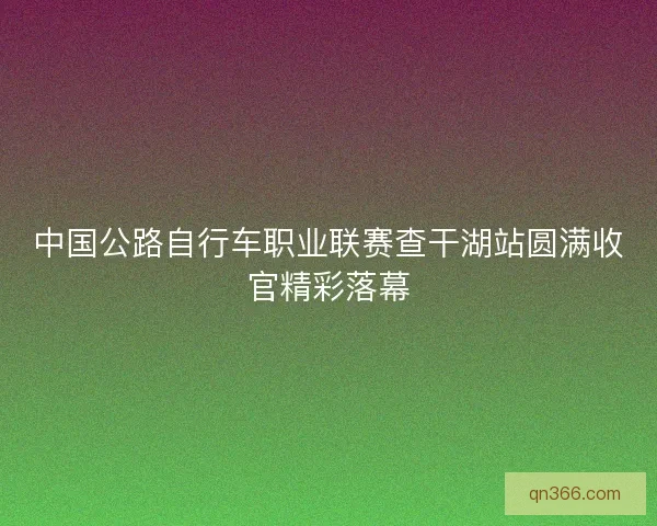 中国公路自行车职业联赛查干湖站圆满收官精彩落幕