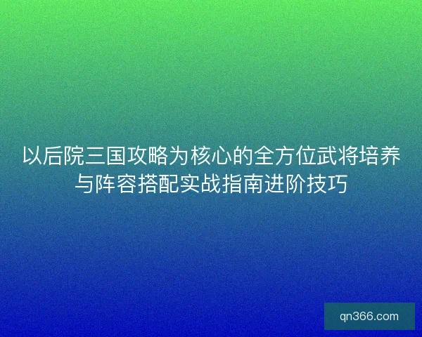 以后院三国攻略为核心的全方位武将培养与阵容搭配实战指南进阶技巧