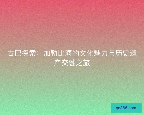 古巴探索：加勒比海的文化魅力与历史遗产交融之旅
