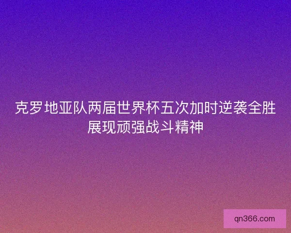 克罗地亚队两届世界杯五次加时逆袭全胜展现顽强战斗精神