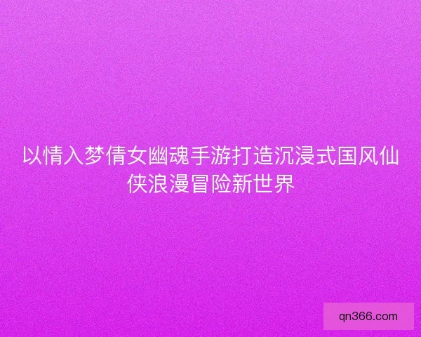 以情入梦倩女幽魂手游打造沉浸式国风仙侠浪漫冒险新世界